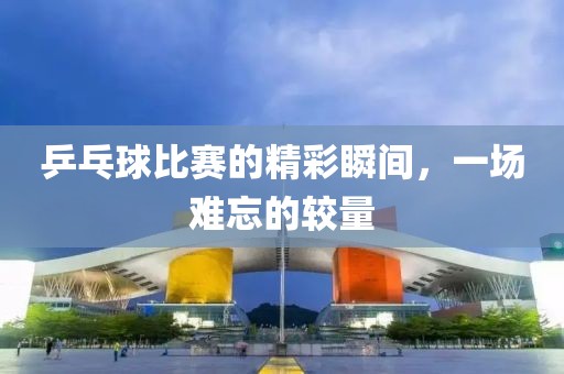 乒乓球比赛的精彩瞬间，一场难忘的较量