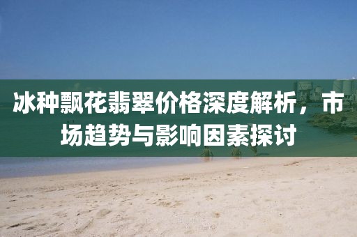 冰种飘花翡翠价格深度解析，市场趋势与影响因素探讨