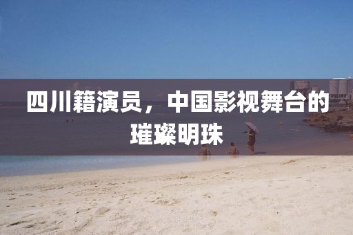 四川籍演员，中国影视舞台的璀璨明珠