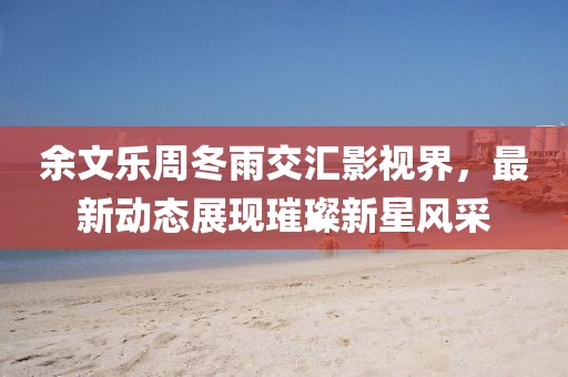 余文乐周冬雨交汇影视界，最新动态展现璀璨新星风采