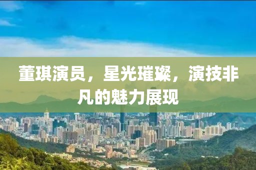 董琪演员，星光璀璨，演技非凡的魅力展现