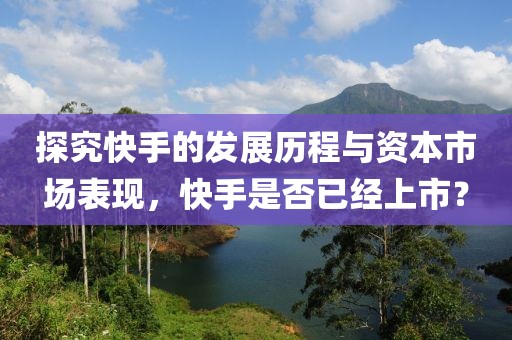 探究快手的发展历程与资本市场表现，快手是否已经上市？