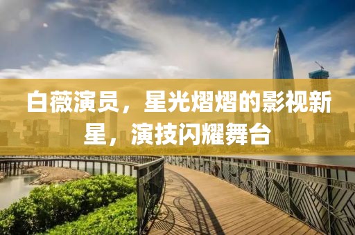 白薇演员，星光熠熠的影视新星，演技闪耀舞台
