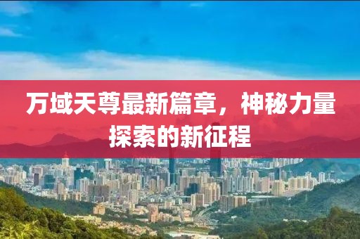 万域天尊最新篇章，神秘力量探索的新征程