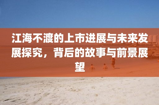 江海不渡的上市进展与未来发展探究，背后的故事与前景展望