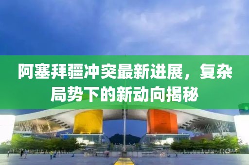 阿塞拜疆冲突最新进展，复杂局势下的新动向揭秘