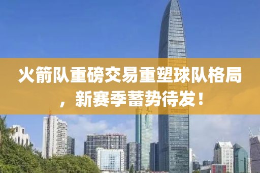 火箭队重磅交易重塑球队格局，新赛季蓄势待发！