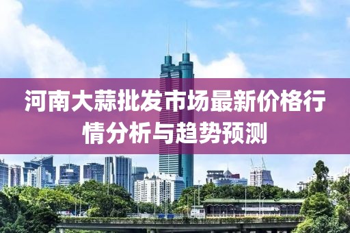 河南大蒜批发市场最新价格行情分析与趋势预测