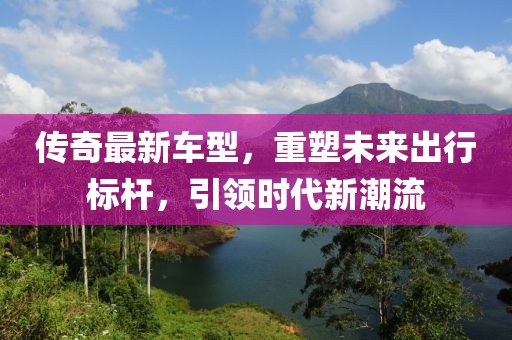 传奇最新车型，重塑未来出行标杆，引领时代新潮流