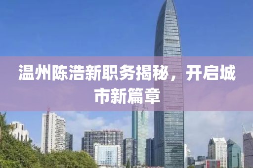 温州陈浩新职务揭秘，开启城市新篇章