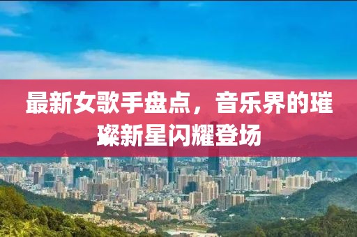 最新女歌手盘点，音乐界的璀璨新星闪耀登场