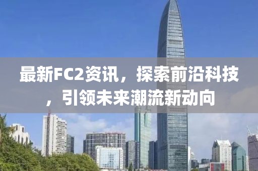 最新FC2资讯，探索前沿科技，引领未来潮流新动向