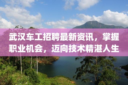 武汉车工招聘最新资讯，掌握职业机会，迈向技术精湛人生