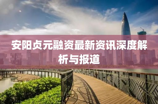安阳贞元融资最新资讯深度解析与报道