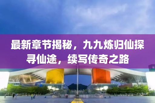 最新章节揭秘，九九炼归仙探寻仙途，续写传奇之路