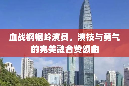 血战钢锯岭演员，演技与勇气的完美融合赞颂曲