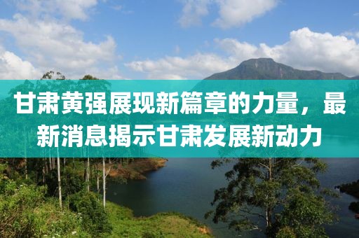 甘肃黄强展现新篇章的力量，最新消息揭示甘肃发展新动力