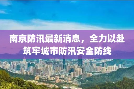 南京防汛最新消息，全力以赴筑牢城市防汛安全防线