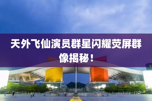天外飞仙演员群星闪耀荧屏群像揭秘！