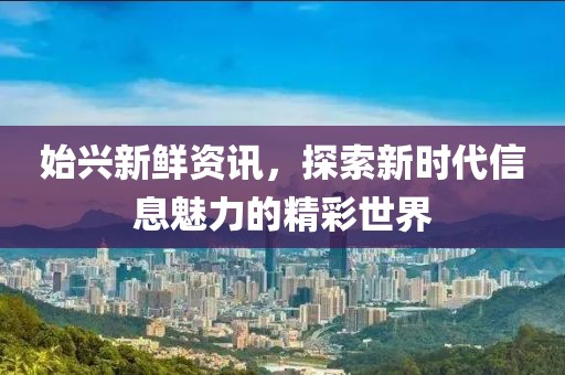 始兴新鲜资讯，探索新时代信息魅力的精彩世界