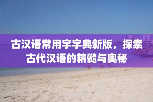 古汉语常用字字典新版，探索古代汉语的精髓与奥秘