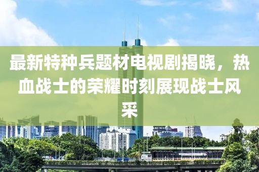最新特种兵题材电视剧揭晓，热血战士的荣耀时刻展现战士风采