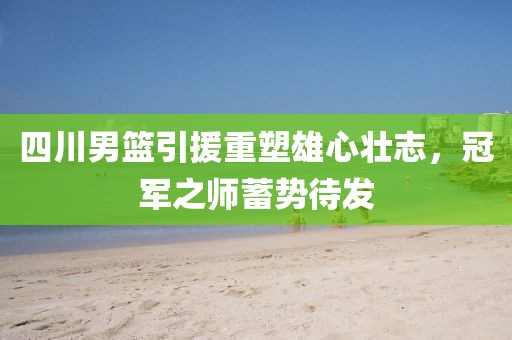 四川男篮引援重塑雄心壮志，冠军之师蓄势待发