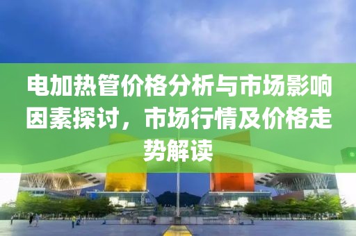 电加热管价格分析与市场影响因素探讨，市场行情及价格走势解读