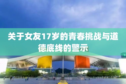 关于女友17岁的青春挑战与道德底线的警示
